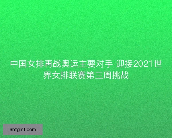 中国女排再战奥运主要对手 迎接2021世界女排联赛第三周挑战