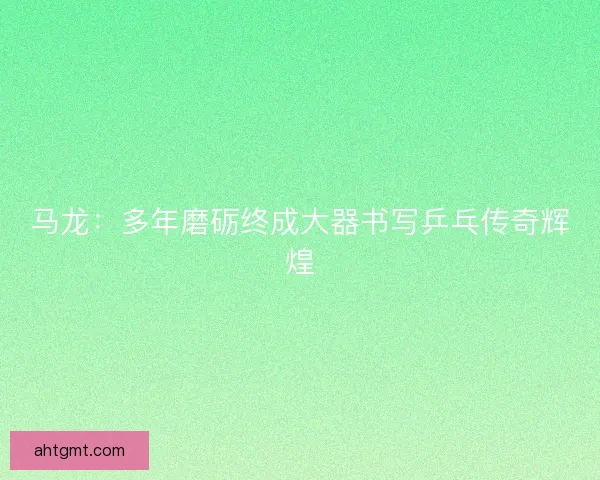 马龙：多年磨砺终成大器书写乒乓传奇辉煌
