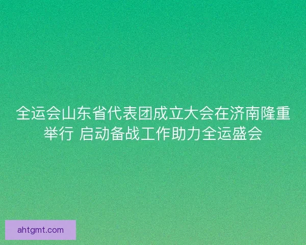 全运会山东省代表团成立大会在济南隆重举行 启动备战工作助力全运盛会